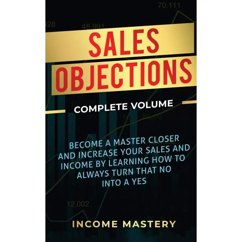 Sales Objections:Become a Master Closer and Increase Your Sales and Income by Learning How to Always Turn That No into a Yes Complete V